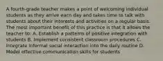 A fourth-grade teacher makes a point of welcoming individual students as they arrive each day and takes time to talk with students about their interests and activities on a regular basis. The most important benefit of this practice is that it allows the teacher to: A. Establish a patterns of positive integration with students B. Implement consistent classroom procedures C. Integrate informal social interaction into the daily routine D. Model effective communication skills for students