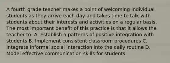 A fourth-grade teacher makes a point of welcoming individual students as they arrive each day and takes time to talk with students about their interests and activities on a regular basis. The most important benefit of this practice is that it allows the teacher to: A. Establish a patterns of positive integration with students B. Implement consistent classroom procedures C. Integrate informal social interaction into the daily routine D. Model effective communication skills for students