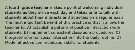 A fourth-grade teacher makes a point of welcoming individual students as they arrive each day and takes time to talk with students about their interests and activities on a regular basis. The most important benefit of this practice is that it allows the teacher to: A) Establish a pattern of positive interaction with students. B) Implement consistent classroom procedures. C) Integrate informal social interaction into the daily routine. D) Model effective communication skills for students.