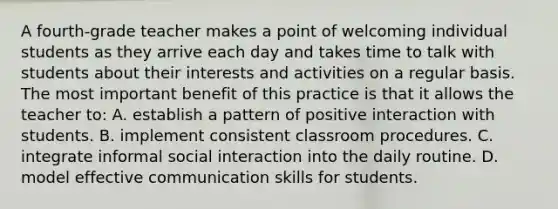 A fourth-grade teacher makes a point of welcoming individual students as they arrive each day and takes time to talk with students about their interests and activities on a regular basis. The most important benefit of this practice is that it allows the teacher to: A. establish a pattern of positive interaction with students. B. implement consistent classroom procedures. C. integrate informal social interaction into the daily routine. D. model effective communication skills for students.