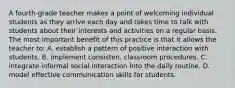 A fourth-grade teacher makes a point of welcoming individual students as they arrive each day and takes time to talk with students about their interests and activities on a regular basis. The most important benefit of this practice is that it allows the teacher to: A. establish a pattern of positive interaction with students. B. implement consisten. classroom procedures. C. integrate informal social interaction into the daily routine. D. model effective communication skills for students.