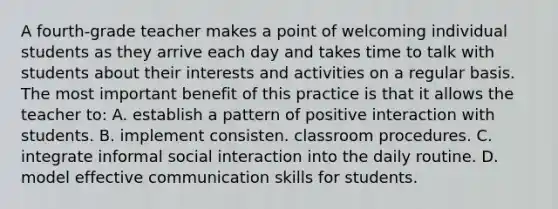 A fourth-grade teacher makes a point of welcoming individual students as they arrive each day and takes time to talk with students about their interests and activities on a regular basis. The most important benefit of this practice is that it allows the teacher to: A. establish a pattern of positive interaction with students. B. implement consisten. classroom procedures. C. integrate informal social interaction into the daily routine. D. model effective communication skills for students.