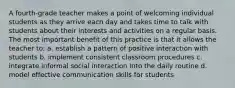 A fourth-grade teacher makes a point of welcoming individual students as they arrive each day and takes time to talk with students about their interests and activities on a regular basis. The most important benefit of this practice is that it allows the teacher to: a. establish a pattern of positive interaction with students b. implement consistent classroom procedures c. integrate informal social interaction into the daily routine d. model effective communication skills for students