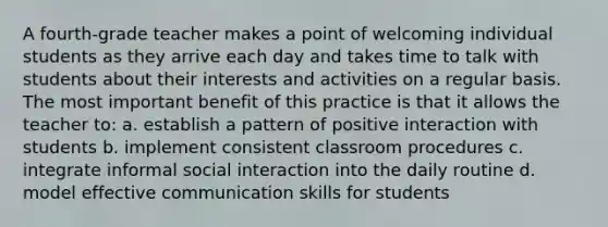 A fourth-grade teacher makes a point of welcoming individual students as they arrive each day and takes time to talk with students about their interests and activities on a regular basis. The most important benefit of this practice is that it allows the teacher to: a. establish a pattern of positive interaction with students b. implement consistent classroom procedures c. integrate informal social interaction into the daily routine d. model effective communication skills for students