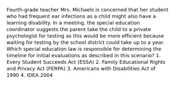 Fourth-grade teacher Mrs. Michaels is concerned that her student who had frequent ear infections as a child might also have a learning disability. In a meeting, the special education coordinator suggests the parent take the child to a private psychologist for testing as this would be more efficient because waiting for testing by the school district could take up to a year. Which special education law is responsible for determining the timeline for initial evaluations as described in this scenario? 1. Every Student Succeeds Act (ESSA) 2. Family Educational Rights and Privacy Act (FERPA) 3. Americans with Disabilities Act of 1990 4. IDEA 2004