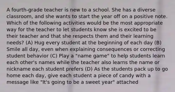 A fourth-grade teacher is new to a school. She has a diverse classroom, and she wants to start the year off on a positive note. Which of the following activities would be the most appropriate way for the teacher to let students know she is excited to be their teacher and that she respects them and their learning needs? (A) Hug every student at the beginning of each day (B) Smile all day, even when explaining consequences or correcting student behavior (C) Play a "name game" to help students learn each other's names while the teacher also learns the name or nickname each student prefers (D) As the students pack up to go home each day, give each student a piece of candy with a message like "It's going to be a sweet year" attached