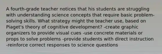 A fourth-grade teacher notices that his students are struggling with understanding science concepts that require basic problem-solving skills. What strategy might the teacher use, based on Piaget's theory of cognitive development? -create graphic organizers to provide visual cues -use concrete materials or props to solve problems -provide students with direct instruction -reinforce correct responses to science questions