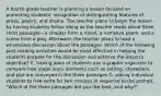 A fourth-grade teacher is planning a lesson focused on promoting students' recognition of distinguishing features of prose, poetry, and drama. The teacher plans to begin the lesson by having students follow along as the teacher reads aloud three short passages—a chapter from a novel, a narrative poem, and a scene from a play. Afterward, the teacher plans to lead a wholeclass discussion about the passages. Which of the following post-reading activities would be most effective in helping the students prepare for the discussion and achieve the lesson's objective? C. having pairs of students use a graphic organizer to compare how major story elements such as setting, characters, and plot are conveyed in the three passages D. asking individual students to free-write for two minutes in response to the prompt, "Which of the three passages did you like best, and why?"