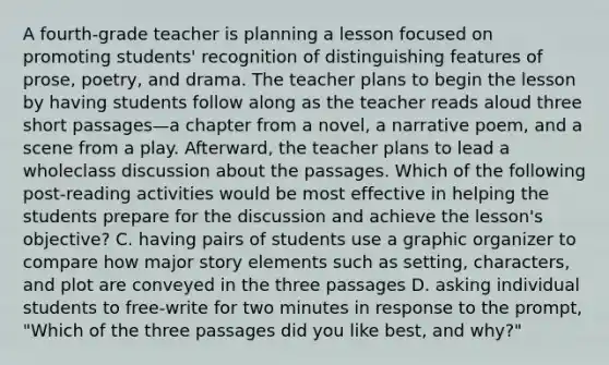 A fourth-grade teacher is planning a lesson focused on promoting students' recognition of distinguishing features of prose, poetry, and drama. The teacher plans to begin the lesson by having students follow along as the teacher reads aloud three short passages—a chapter from a novel, a narrative poem, and a scene from a play. Afterward, the teacher plans to lead a wholeclass discussion about the passages. Which of the following post-reading activities would be most effective in helping the students prepare for the discussion and achieve the lesson's objective? C. having pairs of students use a graphic organizer to compare how major story elements such as setting, characters, and plot are conveyed in the three passages D. asking individual students to free-write for two minutes in response to the prompt, "Which of the three passages did you like best, and why?"