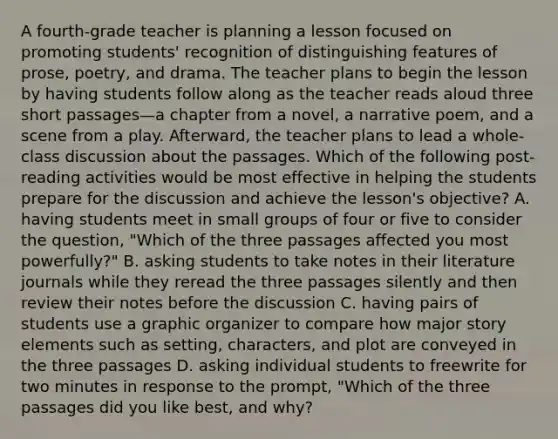 A fourth-grade teacher is planning a lesson focused on promoting students' recognition of distinguishing features of prose, poetry, and drama. The teacher plans to begin the lesson by having students follow along as the teacher reads aloud three short passages—a chapter from a novel, a narrative poem, and a scene from a play. Afterward, the teacher plans to lead a whole-class discussion about the passages. Which of the following post-reading activities would be most effective in helping the students prepare for the discussion and achieve the lesson's objective? A. having students meet in small groups of four or five to consider the question, "Which of the three passages affected you most powerfully?" B. asking students to take notes in their literature journals while they reread the three passages silently and then review their notes before the discussion C. having pairs of students use a graphic organizer to compare how major story elements such as setting, characters, and plot are conveyed in the three passages D. asking individual students to freewrite for two minutes in response to the prompt, "Which of the three passages did you like best, and why?