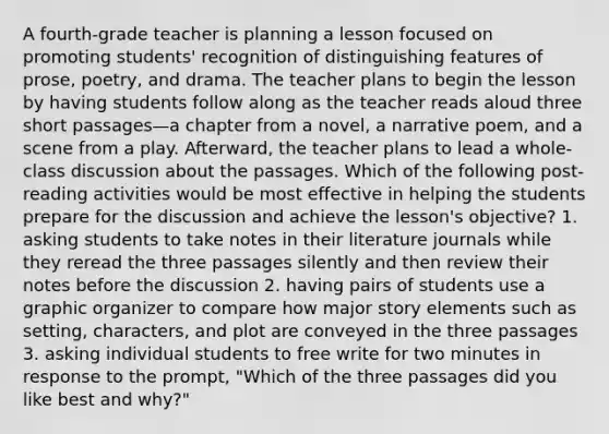 A fourth-grade teacher is planning a lesson focused on promoting students' recognition of distinguishing features of prose, poetry, and drama. The teacher plans to begin the lesson by having students follow along as the teacher reads aloud three short passages—a chapter from a novel, a narrative poem, and a scene from a play. Afterward, the teacher plans to lead a whole-class discussion about the passages. Which of the following post- reading activities would be most effective in helping the students prepare for the discussion and achieve the lesson's objective? 1. asking students to take notes in their literature journals while they reread the three passages silently and then review their notes before the discussion 2. having pairs of students use a graphic organizer to compare how major story elements such as setting, characters, and plot are conveyed in the three passages 3. asking individual students to free write for two minutes in response to the prompt, "Which of the three passages did you like best and why?"