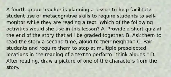 A fourth-grade teacher is planning a lesson to help facilitate student use of metacognitive skills to require students to self-monitor while they are reading a text. Which of the following activities would she use in this lesson? A. Provide a short quiz at the end of the story that will be graded together. B. Ask them to read the story a second time, aloud to their neighbor. C. Pair students and require them to stop at multiple preselected locations in the reading of a text to perform "think alouds." D. After reading, draw a picture of one of the characters from the story.