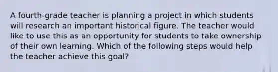 A fourth-grade teacher is planning a project in which students will research an important historical figure. The teacher would like to use this as an opportunity for students to take ownership of their own learning. Which of the following steps would help the teacher achieve this goal?