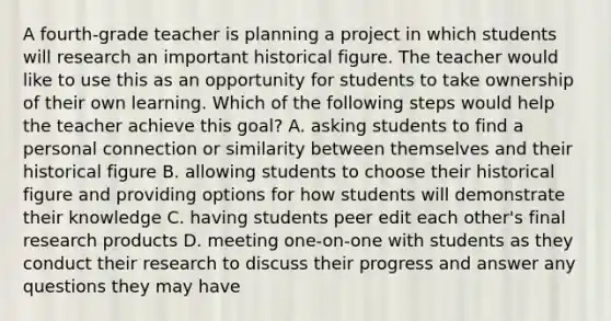 A fourth-grade teacher is planning a project in which students will research an important historical figure. The teacher would like to use this as an opportunity for students to take ownership of their own learning. Which of the following steps would help the teacher achieve this goal? A. asking students to find a personal connection or similarity between themselves and their historical figure B. allowing students to choose their historical figure and providing options for how students will demonstrate their knowledge C. having students peer edit each other's final research products D. meeting one-on-one with students as they conduct their research to discuss their progress and answer any questions they may have