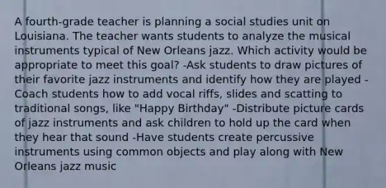 A fourth-grade teacher is planning a social studies unit on Louisiana. The teacher wants students to analyze the musical instruments typical of New Orleans jazz. Which activity would be appropriate to meet this goal? -Ask students to draw pictures of their favorite jazz instruments and identify how they are played -Coach students how to add vocal riffs, slides and scatting to traditional songs, like "Happy Birthday" -Distribute picture cards of jazz instruments and ask children to hold up the card when they hear that sound -Have students create percussive instruments using common objects and play along with New Orleans jazz music