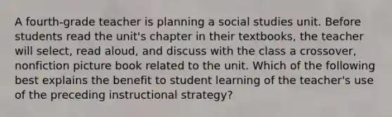 A fourth-grade teacher is planning a social studies unit. Before students read the unit's chapter in their textbooks, the teacher will select, read aloud, and discuss with the class a crossover, nonfiction picture book related to the unit. Which of the following best explains the benefit to student learning of the teacher's use of the preceding instructional strategy?