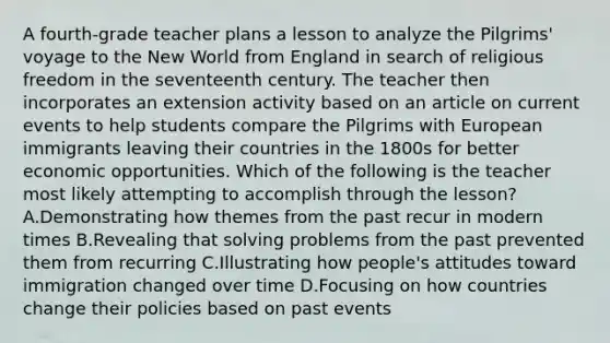 A fourth-grade teacher plans a lesson to analyze the Pilgrims' voyage to the New World from England in search of religious freedom in the seventeenth century. The teacher then incorporates an extension activity based on an article on current events to help students compare the Pilgrims with European immigrants leaving their countries in the 1800s for better economic opportunities. Which of the following is the teacher most likely attempting to accomplish through the lesson? A.Demonstrating how themes from the past recur in modern times B.Revealing that solving problems from the past prevented them from recurring C.Illustrating how people's attitudes toward immigration changed over time D.Focusing on how countries change their policies based on past events