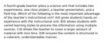 A fourth-grade teacher plans a science unit that includes two experiments, one class project, a teacher presentation, and a field trip. Which of the following is the most important advantage of the teacher's instructional unit? A)It gives students hands-on experience with the instructional unit. B)It allows students with varied learning styles to process the information using multiple sources. C)It allows the teacher to cover a larger amount of material with less time. D)It ensures the content is structured in a coherent, understandable manner.