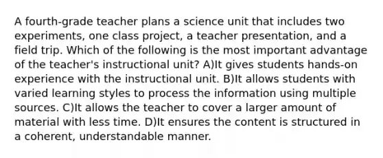 A fourth-grade teacher plans a science unit that includes two experiments, one class project, a teacher presentation, and a field trip. Which of the following is the most important advantage of the teacher's instructional unit? A)It gives students hands-on experience with the instructional unit. B)It allows students with varied learning styles to process the information using multiple sources. C)It allows the teacher to cover a larger amount of material with less time. D)It ensures the content is structured in a coherent, understandable manner.