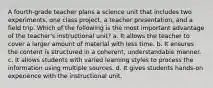 A fourth-grade teacher plans a science unit that includes two experiments, one class project, a teacher presentation, and a field trip. Which of the following is the most important advantage of the teacher's instructional unit? a. It allows the teacher to cover a larger amount of material with less time. b. It ensures the content is structured in a coherent, understandable manner. c. It allows students with varied learning styles to process the information using multiple sources. d. It gives students hands-on experience with the instructional unit.