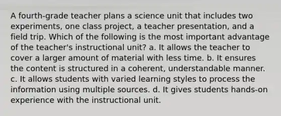 A fourth-grade teacher plans a science unit that includes two experiments, one class project, a teacher presentation, and a field trip. Which of the following is the most important advantage of the teacher's instructional unit? a. It allows the teacher to cover a larger amount of material with less time. b. It ensures the content is structured in a coherent, understandable manner. c. It allows students with varied learning styles to process the information using multiple sources. d. It gives students hands-on experience with the instructional unit.