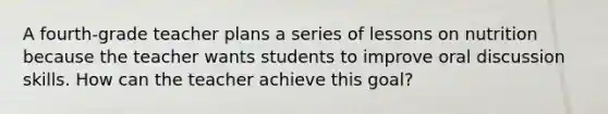 A fourth-grade teacher plans a series of lessons on nutrition because the teacher wants students to improve oral discussion skills. How can the teacher achieve this goal?