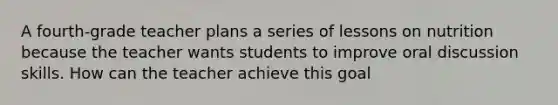 A fourth-grade teacher plans a series of lessons on nutrition because the teacher wants students to improve oral discussion skills. How can the teacher achieve this goal