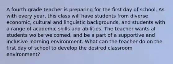 A fourth-grade teacher is preparing for the first day of school. As with every year, this class will have students from diverse economic, cultural and linguistic backgrounds, and students with a range of academic skills and abilities. The teacher wants all students wo be welcomed, and be a part of a supportive and inclusive learning environment. What can the teacher do on the first day of school to develop the desired classroom environment?