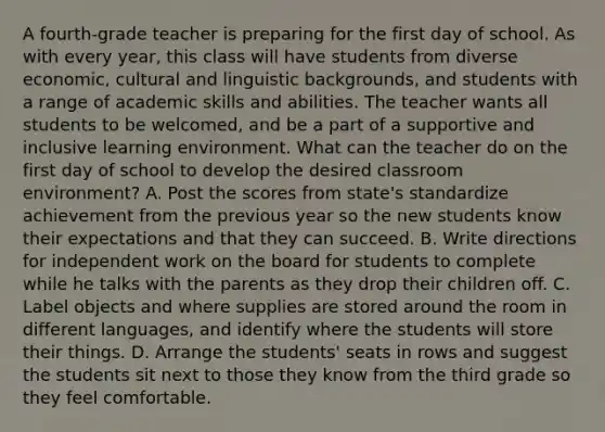 A fourth-grade teacher is preparing for the first day of school. As with every year, this class will have students from diverse economic, cultural and linguistic backgrounds, and students with a range of academic skills and abilities. The teacher wants all students to be welcomed, and be a part of a supportive and inclusive learning environment. What can the teacher do on the first day of school to develop the desired classroom environment? A. Post the scores from state's standardize achievement from the previous year so the new students know their expectations and that they can succeed. B. Write directions for independent work on the board for students to complete while he talks with the parents as they drop their children off. C. Label objects and where supplies are stored around the room in different languages, and identify where the students will store their things. D. Arrange the students' seats in rows and suggest the students sit next to those they know from the third grade so they feel comfortable.