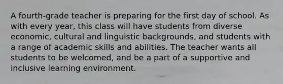 A fourth-grade teacher is preparing for the first day of school. As with every year, this class will have students from diverse economic, cultural and linguistic backgrounds, and students with a range of academic skills and abilities. The teacher wants all students to be welcomed, and be a part of a supportive and inclusive learning environment.