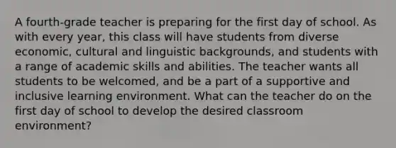 A fourth-grade teacher is preparing for the first day of school. As with every year, this class will have students from diverse economic, cultural and linguistic backgrounds, and students with a range of academic skills and abilities. The teacher wants all students to be welcomed, and be a part of a supportive and inclusive learning environment. What can the teacher do on the first day of school to develop the desired classroom environment?