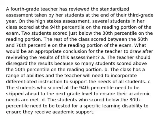 A fourth-grade teacher has reviewed the standardized assessment taken by her students at the end of their third-grade year. On the high stakes assessment, several students in her class scored at the 94th percentile on the reading portion of the exam. Two students scored just below the 30th percentile on the reading portion. The rest of the class scored between the 50th and 78th percentile on the reading portion of the exam. What would be an appropriate conclusion for the teacher to draw after reviewing the results of this assessment? a. The teacher should disregard the results because so many students scored above the 50th percentile on the reading portion. b. The class has a range of abilities and the teacher will need to incorporate differentiated instruction to support the needs of all students. c. The students who scored at the 94th percentile need to be skipped ahead to the next grade level to ensure their academic needs are met. d. The students who scored below the 30th percentile need to be tested for a specific learning disability to ensure they receive academic support.