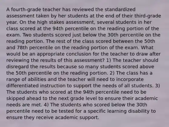 A fourth-grade teacher has reviewed the standardized assessment taken by her students at the end of their third-grade year. On the high stakes assessment, several students in her class scored at the 94th percentile on the reading portion of the exam. Two students scored just below the 30th percentile on the reading portion. The rest of the class scored between the 50th and 78th percentile on the reading portion of the exam. What would be an appropriate conclusion for the teacher to draw after reviewing the results of this assessment? 1) The teacher should disregard the results because so many students scored above the 50th percentile on the reading portion. 2) The class has a range of abilities and the teacher will need to incorporate differentiated instruction to support the needs of all students. 3) The students who scored at the 94th percentile need to be skipped ahead to the next grade level to ensure their academic needs are met. 4) The students who scored below the 30th percentile need to be tested for a specific learning disability to ensure they receive academic support.