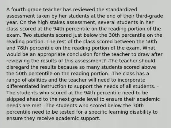 A fourth-grade teacher has reviewed the standardized assessment taken by her students at the end of their third-grade year. On the high stakes assessment, several students in her class scored at the 94th percentile on the reading portion of the exam. Two students scored just below the 30th percentile on the reading portion. The rest of the class scored between the 50th and 78th percentile on the reading portion of the exam. What would be an appropriate conclusion for the teacher to draw after reviewing the results of this assessment? -The teacher should disregard the results because so many students scored above the 50th percentile on the reading portion. -The class has a range of abilities and the teacher will need to incorporate differentiated instruction to support the needs of all students. -The students who scored at the 94th percentile need to be skipped ahead to the next grade level to ensure their academic needs are met. -The students who scored below the 30th percentile need to be tested for a specific learning disability to ensure they receive academic support.