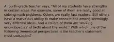 A fourth-grade teacher says, "All of my students have strengths in certain areas. For example, some of them are really good at solving math problems. Others are really fast readers. Still others have a marvelous ability to make connections among seemingly very different ideas. And a couple of them are 'walking encyclopedias' of facts about the world." With which one of the following theoretical perspectives is the teacher's statement most consistent?