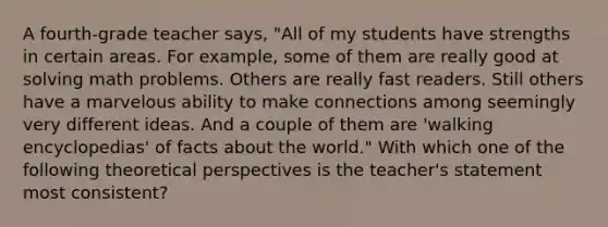 A fourth-grade teacher says, "All of my students have strengths in certain areas. For example, some of them are really good at solving math problems. Others are really fast readers. Still others have a marvelous ability to make connections among seemingly very different ideas. And a couple of them are 'walking encyclopedias' of facts about the world." With which one of the following theoretical perspectives is the teacher's statement most consistent?