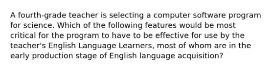 A fourth-grade teacher is selecting a computer software program for science. Which of the following features would be most critical for the program to have to be effective for use by the teacher's English Language Learners, most of whom are in the early production stage of English language acquisition?