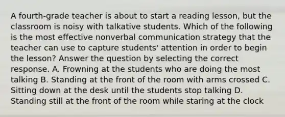 A fourth-grade teacher is about to start a reading lesson, but the classroom is noisy with talkative students. Which of the following is the most effective nonverbal communication strategy that the teacher can use to capture students' attention in order to begin the lesson? Answer the question by selecting the correct response. A. Frowning at the students who are doing the most talking B. Standing at the front of the room with arms crossed C. Sitting down at the desk until the students stop talking D. Standing still at the front of the room while staring at the clock