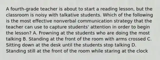 A fourth-grade teacher is about to start a reading lesson, but the classroom is noisy with talkative students. Which of the following is the most effective nonverbal communication strategy that the teacher can use to capture students' attention in order to begin the lesson? A. Frowning at the students who are doing the most talking B. Standing at the front of the room with arms crossed C. Sitting down at the desk until the students stop talking D. Standing still at the front of the room while staring at the clock