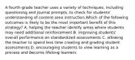 A fourth-grade teacher uses a variety of techniques, including questioning and journal prompts, to check for students' understanding of content-area instruction.Which of the following outcomes is likely to be the most important benefit of this strategy? A. helping the teacher identify areas where students may need additional reinforcement B. improving students' overall performance on standardized assessments C. allowing the teacher to spend less time creating and grading student assessments D. encouraging students to view learning as a process and become lifelong learners