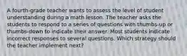 A fourth-grade teacher wants to assess the level of student understanding during a math lesson. The teacher asks the students to respond to a series of questions with thumbs-up or thumbs-down to indicate their answer. Most students indicate incorrect responses to several questions. Which strategy should the teacher implement next?