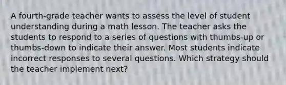 A fourth-grade teacher wants to assess the level of student understanding during a math lesson. The teacher asks the students to respond to a series of questions with thumbs-up or thumbs-down to indicate their answer. Most students indicate incorrect responses to several questions. Which strategy should the teacher implement next?