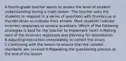 A fourth-grade teacher wants to assess the level of student understanding during a math lesson. The teacher asks the students to respond to a series of questions with thumbs-up or thumbs-down to indicate their answer. Most students indicate incorrect responses to several questions. Which of the following strategies is best for the teacher to implement next? A.Making note of the incorrect responses and planning for remediation B.Adjusting instruction immediately to correct the errors C.Continuing with the lesson to ensure that the content standards are covered D.Repeating the questioning process at the end of the lesson