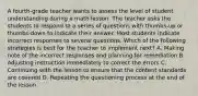 A fourth-grade teacher wants to assess the level of student understanding during a math lesson. The teacher asks the students to respond to a series of questions with thumbs-up or thumbs-down to indicate their answer. Most students indicate incorrect responses to several questions. Which of the following strategies is best for the teacher to implement next? A. Making note of the incorrect responses and planning for remediation B. Adjusting instruction immediately to correct the errors C. Continuing with the lesson to ensure that the content standards are covered D. Repeating the questioning process at the end of the lesson