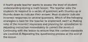 A fourth-grade teacher wants to assess the level of student understanding during a math lesson. The teacher asks the students to respond to a series of questions with thumbs-up or thumbs-down to indicate their answer. Most students indicate incorrect responses to several questions. Which of the following strategies is best for the teacher to implement next? a) Making note of the incorrect responses and planning for remediation b) Adjusting instruction immediately to correct the errors c) Continuing with the lesson to ensure that the content standards are covered d) Repeating the questioning process at the end of the lesson