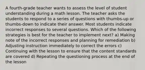 A fourth-grade teacher wants to assess the level of student understanding during a math lesson. The teacher asks the students to respond to a series of questions with thumbs-up or thumbs-down to indicate their answer. Most students indicate incorrect responses to several questions. Which of the following strategies is best for the teacher to implement next? a) Making note of the incorrect responses and planning for remediation b) Adjusting instruction immediately to correct the errors c) Continuing with the lesson to ensure that the content standards are covered d) Repeating the questioning process at the end of the lesson