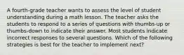 A fourth-grade teacher wants to assess the level of student understanding during a math lesson. The teacher asks the students to respond to a series of questions with thumbs-up or thumbs-down to indicate their answer. Most students indicate incorrect responses to several questions. Which of the following strategies is best for the teacher to implement next?