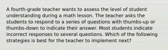 A fourth-grade teacher wants to assess the level of student understanding during a math lesson. The teacher asks the students to respond to a series of questions with thumbs-up or thumbs-down to indicate their answer. Most students indicate incorrect responses to several questions. Which of the following strategies is best for the teacher to implement next?