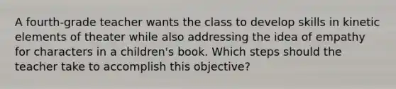 A fourth-grade teacher wants the class to develop skills in kinetic elements of theater while also addressing the idea of empathy for characters in a children's book. Which steps should the teacher take to accomplish this objective?