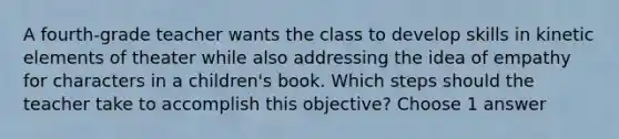 A fourth-grade teacher wants the class to develop skills in kinetic elements of theater while also addressing the idea of empathy for characters in a children's book. Which steps should the teacher take to accomplish this objective? Choose 1 answer